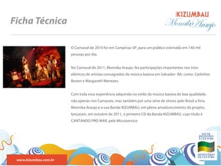 BANDA
Ficha Técnica                                                                 Monnika
                                                                                    Araujo
                       O Carnaval de 2010 foi em Campinas-SP, para um público estimado em 140 mil
                       pessoas por dia.


                       No Carnaval de 2011, Monnika Araujo, fez participações importantes nos trios
                       elétricos de artistas consagrados da música baiana em Salvador- BA, como: Carlinhos
                       Brown e Margareth Menezes.


                       Com toda essa experiência adquirida no estilo da música baiana de boa qualidade,
                       não apenas nos Carnavais, mas também por uma série de shows pelo Brasil a fora,
                       Monnika Araujo e a sua Banda KIZUMBAU, em pleno amadurecimento do projeto,
                       lançaram, em outubro de 2011, o primeiro CD da Banda KIZUMBAU, cujo título é
                       CANTANDO PRO MAR, pela Microservice.




 www.kizumbau.com.br
 