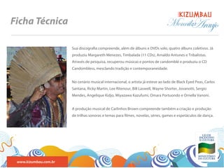 BANDA
Ficha Técnica                                                                    Monnika
                                                                                       Araujo
                       Sua discogra a compreende, além de álbuns e DVDs solo, quatro álbuns coletivos. Já
                       produziu Margareth Menezes, Timbalada (11 CDs), Arnaldo Antunes e Tribalistas.
                       Através de pesquisa, recuperou músicas e pontos de candomblé e produziu o CD
                       Candombless, mesclando tradição e contemporaneidade.


                       No cenário musical internacional, o artista já esteve ao lado de Black Eyed Peas, Carlos
                       Santana, Ricky Martin, Lee Ritenour, Bill Laswell, Wayne Shorter, Jovanotti, Sergio
                       Mendes, Angelique Kidjo, Miyazawa Kazufumi, Omara Portuondo e Ornella Vanoni.


                       A produção musical de Carlinhos Brown compreende também a criação e produção
                       de trilhas sonoras e temas para lmes, novelas, séries, games e espetáculos de dança.




 www.kizumbau.com.br
 