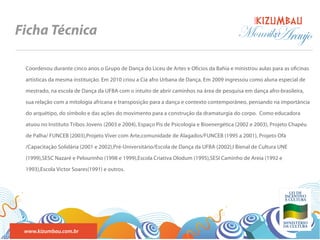 BANDA
Ficha Técnica                                                                             Monnika
                                                                                                Araujo
 Coordenou durante cinco anos o Grupo de Dança do Liceu de Artes e Ofícios da Bahia e ministrou aulas para as o cinas

 artísticas da mesma instituição. Em 2010 criou a Cia afro Urbana de Dança. Em 2009 ingressou como aluna especial de

 mestrado, na escola de Dança da UFBA com o intuito de abrir caminhos na área de pesquisa em dança afro-brasileira,

 sua relação com a mitologia africana e transposição para a dança e contexto contemporâneo, pensando na importância

 do arquétipo, do símbolo e das ações do movimento para a construção da dramaturgia do corpo. Como educadora

 atuou no Instituto Tribos Jovens (2003 e 2004), Espaço Pis de Psicologia e Bioenergética (2002 e 2003), Projeto Chapéu

 de Palha/ FUNCEB (2003),Projeto Viver com Arte,comunidade de Alagados/FUNCEB (1995 a 2001), Projeto Ofá

 /Capacitação Solidária (2001 e 2002),Pré-Universitário/Escola de Dança da UFBA (2002),I Bienal de Cultura UNE

 (1999),SESC Nazaré e Pelourinho (1998 e 1999),Escola Criativa Olodum (1995),SESI Caminho de Areia (1992 e

 1993),Escola Victor Soares(1991) e outros.




 www.kizumbau.com.br
 