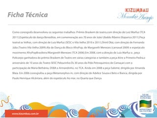 BANDA
Ficha Técnica                                                                            Monnika
                                                                                               Araujo
 Como coreografa desenvolveu os seguintes trabalhos: Prêmio Braskem de teatro,com direção de Luiz Marfuz (TCA
 2011),Espetáculo de dança Beneditas, em comemoração aos 70 anos de João Ubaldo Ribeiro (Itaparica 2011),Peça
 teatral as Velhas, com direção de Luiz Marfuz (SESC e Vila Velha 2010 e 2011),Shirê Obá, com direção de Fernanda
 Júlia (Teatro Vila Velha 2009).Ala de Dança do Bloco AfroPop, de Margareth Menezes (carnaval 2009) e espetáculo
 movimento AfroPopBrasileiro/Margareth Menezes (TCA 2006).Em 2008, com a direção de Luiz Marfuz a , peça
 Policarpo ganhadora do prêmio Braskem de Teatro em várias categorias e também a peça Atire a Primeira Pedra,o
 aniversário de 10 anos do Teatro SESC Pelourinho.Os 30 anos do Pólo Petroquímico de Camaçari com a
 participação de Maria Bethânia, OSBA e Armandinho, no TCA. Ainda em 2008 a peça Salomé, dirigida por Amanda
 Maia. Em 2006 coreografou a peça Metamorphos-in, com direção de Adelice Souza e Beto e Bianca, dirigida por
 Paulo Henrique Alcântara, além do espetáculo Ao mar, no Quarta que Dança.




 www.kizumbau.com.br
 
