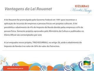 BANDA
Vantagens da Lei Rouanet                                                Monnika
                                                                              Araujo
A lei Rouanet foi promulgada pelo Governo Federal em 1991 para incentivar a
aplicação de recursos de empresas e pessoas físicas em projetos culturais. A lei
possibilita o abatimento de 4% do Imposto de Renda devido pelas empresas e 6% da
pessoa física. Somente projetos aprovados pelo Ministério da Cultura e publicados no
Diário O cial são contemplados por este


A Lei enquadra nosso projeto, TRIO KIZUMBAU, no artigo 26, onde o abatimento do
Imposto de Renda é no valor de 30% do valor do Patrocínio.




   www.kizumbau.com.br
 