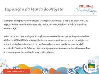 BANDA
Exposição da Marca do Projeto                                          Monnika
                                                                             Araujo
A empresa que patrocinar o projeto terá exposição em toda a mídia do espetáculo, ou
seja, anúncios em mídia impressa, eletrônica, hot sites, outdoors e todo material de
comunicação.


Além de ter sua marca e logomarcas plotadas no trio elétrico, que será o palco do show
da Banda KIZUMBAU durante os três dias de espetáculo itinerante, com exposição da
mesma em toda mídia e imprensa que faz a cobertura nacional e internacional do
evento do Carnaval de Salvador. Isso tudo agrega valor à marca e a simpatia do público
à empresa, por estar apoiando um evento cultural.




   www.kizumbau.com.br
 