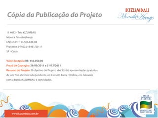 BANDA
Cópia da Publicação do Projeto                                                 Monnika
                                                                                     Araujo
11 4012 - Trio KIZUMBAU
Monica Peixoto Araujo
CNPJ/CPF: 153.506.838-88
Processo: 01400.018461/20-11
SP - Cotia


Valor do Apoio R$: 450.050,00
Prazo de Captação: 29/09/2011 a 31/12/2011
Resumo do Projeto: O objetivo do Projeto são 3(três) apresentações gratuitas
de um Trio-elétrico independente, no Circuito Barra- Ondina, em Salvador
com a banda KIZUMBAU e convidados.




    www.kizumbau.com.br
 
