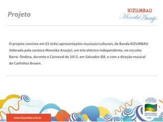 BANDA
Projeto                                                             Monnika
                                                                          Araujo

O projeto consiste em 03 (três) apresentações musicais/culturais, da Banda KIZUMBAU
(liderada pela cantora Monnika Araujo), em trio elétrico independente, no circuito
Barra- Ondina, durante o Carnaval de 2012, em Salvador-BA, e com a direção musical
de Carlinhos Brown.




  www.kizumbau.com.br
 