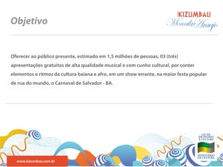 BANDA
Objetivo                                                             Monnika
                                                                           Araujo

Oferecer ao público presente, estimado em 1,5 milhões de pessoas, 03 (três)
apresentações gratuitas de alta qualidade musical e com cunho cultural, por conter
elementos e ritmos da cultura baiana e afro, em um show errante, na maior festa popular
de rua do mundo, o Carnaval de Salvador - BA.




  www.kizumbau.com.br
 