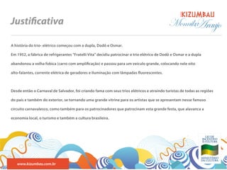 BANDA
Justi cativa                                                                                Monnika
                                                                                                  Araujo
A história do trio- elétrico começou com a dupla, Dodô e Osmar.

Em 1952, a fábrica de refrigerantes "Fratelli Vita" decidiu patrocinar o trio elétrico de Dodô e Osmar e a dupla

abandonou a velha fobica (carro com ampli cação) e passou para um veículo grande, colocando nele oito

alto-falantes, corrente elétrica de geradores e iluminação com lâmpadas uorescentes.



Desde então o Carnaval de Salvador, foi criando fama com seus trios elétricos e atraindo turistas de todas as regiões

do país e também do exterior, se tornando uma grande vitrine para os artistas que se apresentam nesse famoso

circuito carnavalesco, como também para os patrocinadores que patrocinam esta grande festa, que alavanca a

economia local, o turismo e também a cultura brasileira.




   www.kizumbau.com.br
 