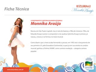 BANDA
Ficha Técnica                                                                   Monnika
                                                                                      Araujo
                       A PROPONENTE E CANTORA DA BANDA KIZUMBAU:

                       Monnika Araújo
                       Nasceu em São Paulo (capital), mas é neta de baianos e lha de mineiros. Filha, de
                       Eduardo Araujo (cantor e compositor) e da saudosa Sylvinha Araujo (cantora), já
                       nasceu, cresceu e se formou no meio musical.


                       Como dizem: que o meio acaba formando a pessoa, em 1993 veio o lançamento de
                       seu primeiro LP, pela Gravadora Continental, o qual, já em sua estréia no cenário
                       musical, ganhou o Prêmio SHARP, como cantora revelação – categoria cantora
                       popular.




 www.kizumbau.com.br
 