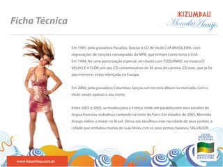 BANDA
Ficha Técnica                                                                  Monnika
                                                                                     Araujo
                       Em 1995, pela gravadora Paradox, lançou o CD de título LUA BRASILEIRA, com
                       regravações de canções consagradas da MPB, que tinham como tema a LUA.
                       Em 1994, fez uma participação especial, em dueto com TOQUINHO, na música O
                       VELHO E A FLÔR, em seu CD comemorativo de 30 anos de carreira. CD este, que já foi
                       por inúmeras vezes relançado na Europa.


                       Em 2000, pela gravadora Columbus, lançou um terceiro álbum no mercado, com o
                       título sendo apenas o seu nome.


                       Entre 2003 e 2005, se mudou para a França, onde em paralelo com seus estudos da
                       língua francesa, trabalhou cantando na noite de Paris. Em meados de 2005, Monnika
                       Araujo voltou a morar no Brasil. Dessa vez escolheu viver na cidade de seus sonhos, a
                       cidade que embalou muitas de suas férias com os seus primos baianos, SALVADOR.




 www.kizumbau.com.br
 