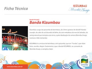 BANDA
Ficha Técnica                                                                  Monnika
                                                                                     Araujo
                       Banda Principal:

                       Banda Kizumbau
                       Kizumbau surgiu da quizumba de berimbaus, do cheiro gostoso do dendê fritando
                       acarajés, do calor do sol dourado da Bahia, do som melodioso do mar de Salvador, do
                       swing natural que transpira esta terra, e pela idealização da cantora Monnika Araujo
                       (cantora e líder da banda).


                       KIZUMBAU é a mistura de berimbaus com quizumba, que em “Yoruba”, quer dizer
                       festa, reunião, alegria. Exatamente o que a Banda KIZUMBAU, ao comando de
                       Monnika Araujo, se propõe a fazer.




 www.kizumbau.com.br
 