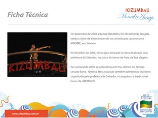 BANDA
Ficha Técnica                                                  Monnika
                                                                     Araujo
                       Em dezembro de 2008 a Banda KIZUMBAU foi o cialmente lançada,
                       tendo o show de estréia ocorrido na conceituada casa noturna
                       MADRRE, em Salvador.


                       No Réveillon de 2009, foi atração principal no show realizado pela
                       prefeitura de Salvador, no palco do bairro da Praia da Boa Viagem.


                       No Carnaval de 2009, se apresentou em trio-elétrico no famoso
                       circuito Barra - Ondina. Nesta ocasião também apresentou seu show,
                       organizado pela prefeitura de Salvador, no populoso e tradicional
                       bairro da LIBERDADE.




 www.kizumbau.com.br
 