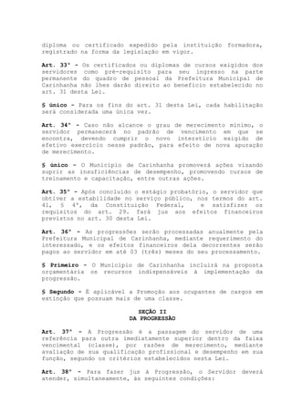 diploma ou certificado expedido pela instituição formadora,
registrado na forma da legislação em vigor.
Art. 33º - Os certificados ou diplomas de cursos exigidos dos
servidores como pré-requisito para seu ingresso na parte
permanente do quadro de pessoal da Prefeitura Municipal de
Carinhanha não lhes darão direito ao benefício estabelecido no
art. 31 desta Lei.
§ único - Para os fins do art. 31 desta Lei, cada habilitação
será considerada uma única vez.
Art. 34º - Caso não alcance o grau de merecimento mínimo, o
servidor permanecerá no padrão de vencimento em que se
encontra, devendo cumprir o novo interstício exigido de
efetivo exercício nesse padrão, para efeito de nova apuração
de merecimento.
§ único - O Município de Carinhanha promoverá ações visando
suprir as insuficiências de desempenho, promovendo cursos de
treinamento e capacitação, entre outras ações.
Art. 35º - Após concluído o estágio probatório, o servidor que
obtiver a estabilidade no serviço público, nos termos do art.
41, § 4º, da Constituição Federal, e satisfizer os
requisitos do art. 29. fará jus aos efeitos financeiros
previstos no art. 30 desta Lei.
Art. 36º - As progressões serão processadas anualmente pela
Prefeitura Municipal de Carinhanha, mediante requerimento do
interessado, e os efeitos financeiros dela decorrentes serão
pagos ao servidor em até 03 (três) meses do seu processamento.
§ Primeiro - O Município de Carinhanha incluirá na proposta
orçamentária os recursos indispensáveis à implementação da
progressão.
§ Segundo - É aplicável a Promoção aos ocupantes de cargos em
extinção que possuam mais de uma classe.
SEÇÃO II
DA PROGRESSÃO
Art. 37º - A Progressão é a passagem do servidor de uma
referência para outra imediatamente superior dentro da faixa
vencimental (classe), por razões de merecimento, mediante
avaliação de sua qualificação profissional e desempenho em sua
função, segundo os critérios estabelecidos nesta Lei.
Art. 38º - Para fazer jus à Progressão, o Servidor deverá
atender, simultaneamente, às seguintes condições:
 