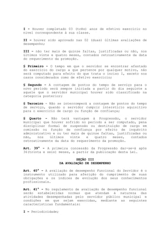 I - Houver completado 03 (três) anos de efetivo exercício no
nível correspondente à sua classe.
II – houver sido aprovado nas 02 (duas) últimas avaliações de
desempenho;
III - não ter mais de quinze faltas, justificadas ou não, nos
últimos vinte e quatro meses, contados retroativamente da data
do requerimento da promoção.
§ Primeiro - O tempo em que o servidor se encontrar afastado
do exercício do cargo a que pertence por qualquer motivo, não
será computado para efeito do que trata o inciso I, exceto nos
casos considerados como de efetivo exercício;
§ Segundo - A contagem de pontos do tempo de serviço para o
novo período será sempre iniciada a partir do dia seguinte a
aquele que o servidor municipal houver sido classificado na
categoria posterior;
§ Terceiro - Não se interromperá a contagem de pontos do tempo
de serviço, quando o servidor cumprir interstício aquisitivo
para o exercício de cargo ou função de confiança;
§ Quarto - Não terá vantagem à Progressão, o servidor
municipal que houver sofrido no período a ser computado, pena
disciplinar formal de suspensão ou destituição de cargo em
comissão ou função de confiança por efeito de inquérito
administrativo e ou ter mais de quinze faltas, justificadas ou
não, nos últimos vinte e quatro meses, contados
retroativamente da data do requerimento da promoção.
Art. 39° - A primeira concessão da Progressão dar-se-á após
36(trinta e seis) meses, a partir da publicação desta Lei.
SEÇÃO III
DA AVALIAÇÃO DE DESEMPENHO
Art. 40° - A avaliação de desempenho Funcional do Servidor é o
instrumento utilizado para aferição do cumprimento de suas
obrigações e os índices de evolução dos seus conhecimentos
profissionais.
Art. 41° - No regulamento de avaliação de desempenho funcional
serão estabelecidas normas que atendam à natureza das
atividades desempenhadas pelo servidor público municipal e
condições em que sejam exercidas, mediante as seguintes
características fundamentais:
I – Periodicidade;
 
