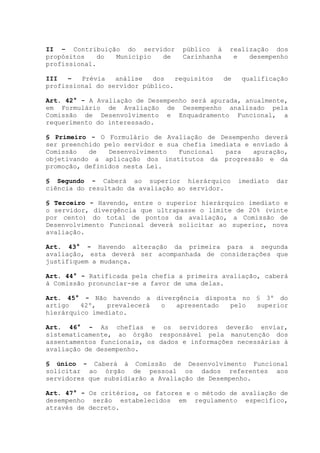 II – Contribuição do servidor público à realização dos
propósitos do Município de Carinhanha e desempenho
profissional.
III – Prévia análise dos requisitos de qualificação
profissional do servidor público.
Art. 42° - A Avaliação de Desempenho será apurada, anualmente,
em Formulário de Avaliação de Desempenho analisado pela
Comissão de Desenvolvimento e Enquadramento Funcional, a
requerimento do interessado.
§ Primeiro - O Formulário de Avaliação de Desempenho deverá
ser preenchido pelo servidor e sua chefia imediata e enviado à
Comissão de Desenvolvimento Funcional para apuração,
objetivando a aplicação dos institutos da progressão e da
promoção, definidos nesta Lei.
§ Segundo - Caberá ao superior hierárquico imediato dar
ciência do resultado da avaliação ao servidor.
§ Terceiro - Havendo, entre o superior hierárquico imediato e
o servidor, divergência que ultrapasse o limite de 20% (vinte
por cento) do total de pontos da avaliação, a Comissão de
Desenvolvimento Funcional deverá solicitar ao superior, nova
avaliação.
Art. 43° - Havendo alteração da primeira para a segunda
avaliação, esta deverá ser acompanhada de considerações que
justifiquem a mudança.
Art. 44° - Ratificada pela chefia a primeira avaliação, caberá
à Comissão pronunciar-se a favor de uma delas.
Art. 45° - Não havendo a divergência disposta no § 3º do
artigo 42º, prevalecerá o apresentado pelo superior
hierárquico imediato.
Art. 46° - As chefias e os servidores deverão enviar,
sistematicamente, ao órgão responsável pela manutenção dos
assentamentos funcionais, os dados e informações necessárias à
avaliação de desempenho.
§ único - Caberá à Comissão de Desenvolvimento Funcional
solicitar ao órgão de pessoal os dados referentes aos
servidores que subsidiarão a Avaliação de Desempenho.
Art. 47° - Os critérios, os fatores e o método de avaliação de
desempenho serão estabelecidos em regulamento específico,
através de decreto.
 