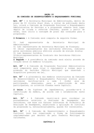 SEÇÃO IV
DA COMISSÃO DE DESENVOLVIMENTO E ENQUADRAMENTO FUNCIONAL
Art. 48° - A Secretaria Municipal de Administração, dentro do
prazo de 03 (trinta dias) dias, a contar da publicação desta
Lei, criará a Comissão de Progressão Funcional e Enquadramento
Administrativa do Servidor e a progressão somente terá lugar
depois de criada a referida comissão, quando a partir de
então, terá início a contagem de prazo das condições para a
progressão.
§ Primeiro - A Comissão será composta da seguinte forma:
01 (um) representante da Secretaria Municipal de
Administração;
01 (um) representante da Secretaria Municipal de Finanças;
02 (dois) representantes dos servidores efetivos, indicados
pelos servidores públicos efetivos através de eleição direta;
01 (um) Assessor Jurídico.
02(dois)representantes do Sindicato dos Servidores Públicos
Municipal
§ Segundo - A presidência da comissão será eleita através de
votação entre os membros titulares.
Art. 49° - A Comissão de Progressão Funcional Administrativa
será competente para criar o regulamento e normas para a
promoção do Servidor Público Municipal que observado o
dispositivo previsto em Lei.
Art. 50° - A alternância dos membros constituintes da Comissão
de Desenvolvimento e Enquadramento Funcional eleitos pelos
servidores verificar-se-á a cada 3 (três) anos de
participação, observados, para a substituição de seus
participantes, os critérios fixados neste Capítulo.
§ único - Na hipótese de impedimentos, proceder-se-á à
substituição do membro, de acordo com o estabelecido neste
Capítulo.
Art. 51° - A Comissão reunir-se-á para coordenar os
procedimentos relativos à Avaliação de Desempenho dos
servidores, com base nos fatores constantes do Formulário de
Avaliação de Desempenho, objetivando a aplicação do instituto
da progressão e, extraordinariamente, quando for conveniente.
Art. 52° - A Comissão de Desenvolvimento e Enquadramento
Funcional terá sua organização e forma de funcionamento
regulamentadas por decreto do pelo Prefeito Municipal de
Carinhanha.
CAPÍTULO X
 