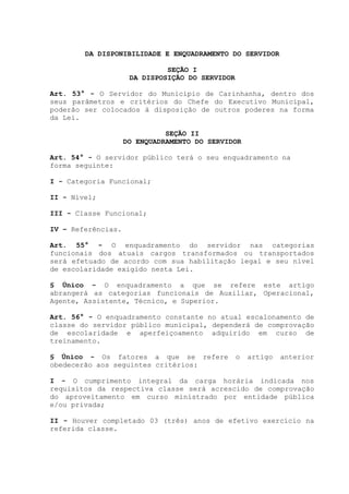 DA DISPONIBILIDADE E ENQUADRAMENTO DO SERVIDOR
SEÇÃO I
DA DISPOSIÇÃO DO SERVIDOR
Art. 53° - O Servidor do Município de Carinhanha, dentro dos
seus parâmetros e critérios do Chefe do Executivo Municipal,
poderão ser colocados à disposição de outros poderes na forma
da Lei.
SEÇÃO II
DO ENQUADRAMENTO DO SERVIDOR
Art. 54° - O servidor público terá o seu enquadramento na
forma seguinte:
I - Categoria Funcional;
II - Nível;
III - Classe Funcional;
IV – Referências.
Art. 55° - O enquadramento do servidor nas categorias
funcionais dos atuais cargos transformados ou transportados
será efetuado de acordo com sua habilitação legal e seu nível
de escolaridade exigido nesta Lei.
§ Único - O enquadramento a que se refere este artigo
abrangerá as categorias funcionais de Auxiliar, Operacional,
Agente, Assistente, Técnico, e Superior.
Art. 56° - O enquadramento constante no atual escalonamento de
classe do servidor público municipal, dependerá de comprovação
de escolaridade e aperfeiçoamento adquirido em curso de
treinamento.
§ Único - Os fatores a que se refere o artigo anterior
obedecerão aos seguintes critérios:
I - O cumprimento integral da carga horária indicada nos
requisitos da respectiva classe será acrescido de comprovação
do aproveitamento em curso ministrado por entidade pública
e/ou privada;
II - Houver completado 03 (três) anos de efetivo exercício na
referida classe.
 