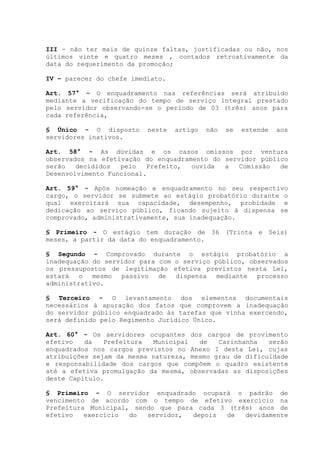 III - não ter mais de quinze faltas, justificadas ou não, nos
últimos vinte e quatro meses , contados retroativamente da
data do requerimento da promoção;
IV – parecer do chefe imediato.
Art. 57° - O enquadramento nas referências será atribuído
mediante a verificação do tempo de serviço integral prestado
pelo servidor observando-se o período de 03 (três) anos para
cada referência,
§ Único - O disposto neste artigo não se estende aos
servidores inativos.
Art. 58° - As dúvidas e os casos omissos por ventura
observados na efetivação do enquadramento do servidor público
serão decididos pelo Prefeito, ouvida a Comissão de
Desenvolvimento Funcional.
Art. 59° - Após nomeação e enquadramento no seu respectivo
cargo, o servidor se submete ao estágio probatório durante o
qual exercitará sua capacidade, desempenho, probidade e
dedicação ao serviço público, ficando sujeito à dispensa se
comprovado, administrativamente, sua inadequação.
§ Primeiro - O estágio tem duração de 36 (Trinta e Seis)
meses, a partir da data do enquadramento.
§ Segundo - Comprovado durante o estágio probatório a
inadequação do servidor para com o serviço público, observados
os pressupostos de legitimação efetiva previstos nesta Lei,
estará o mesmo passivo de dispensa mediante processo
administrativo.
§ Terceiro - O levantamento dos elementos documentais
necessários à apuração dos fatos que comprovem a inadequação
do servidor público enquadrado às tarefas que vinha exercendo,
será definido pelo Regimento Jurídico Único.
Art. 60° - Os servidores ocupantes dos cargos de provimento
efetivo da Prefeitura Municipal de Carinhanha serão
enquadrados nos cargos previstos no Anexo I desta Lei, cujas
atribuições sejam da mesma natureza, mesmo grau de dificuldade
e responsabilidade dos cargos que compõem o quadro existente
até a efetiva promulgação da mesma, observadas as disposições
deste Capítulo.
§ Primeiro - O servidor enquadrado ocupará o padrão de
vencimento de acordo com o tempo de efetivo exercício na
Prefeitura Municipal, sendo que para cada 3 (três) anos de
efetivo exercício do servidor, depois de devidamente
 