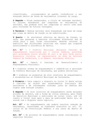 classificado, corresponderá um padrão (referência) a ser
avançado dentro da faixa de vencimentos (classes) do cargo.
§ Segundo - Ficam assegurados, a título de vantagem residual,
os valores excedentes que componham os vencimentos do
servidor, não podendo esta ser computada ou servir como base
para concessão de futuras vantagens.
§ Terceiro - Nenhum servidor será enquadrado com base em cargo
que ocupa em desvio de função ou em substituição.
§ Quarto - Os servidores efetivos em desvio de função, ou
seja, que passaram a executar atividades diferentes das do
cargo para o qual foram concursados, deverão retornar ao
exercício das atribuições relativas aos cargos que ocupavam
anteriormente à ocorrência do desvio.
Art. 61° - O Prefeito Municipal designará Comissão de
Enquadramento constituída por 5 (cinco) membros, presidida
pelo presidente eleito através do voto e da qual farão parte,
Assessoria Jurídica, um representante da área de Recursos
Humanos da Prefeitura, e os demais, servidores efetivos.
Art. 62° - Caberá à Comissão de Desenvolvimento e
Enquadramento Funcional:
I - elaborar normas de enquadramento e submetê-las à aprovação
do Prefeito Municipal de Carinhanha, que poderá revisá-las;
II - elaborar as propostas de atos coletivos de enquadramento
e encaminhá-las ao Prefeito Municipal de Carinhanha.
§ Primeiro - Para cumprir o disposto no inciso II deste artigo
a Comissão se valerá dos assentamentos funcionais dos
servidores e de informações colhidas junto às chefias dos
órgãos onde estejam lotados.
§ Segundo - Os atos coletivos de enquadramento serão baixados
através de decreto, sob a forma de listas nominais, pelo Chefe
do Executivo Municipal e publicados em jornal local, até 120
(cento e vinte) dias após a data de publicação desta Lei, de
acordo com o disposto neste capítulo.
Art. 63° - Do enquadramento não poderá resultar redução de
vencimento, ressalvadas as hipóteses previstas no art. 37,
inciso XI da Constituição Federal e nos casos de desvio de
função.
Art. 64° - No processo de enquadramento serão considerados os
seguintes fatores:
 