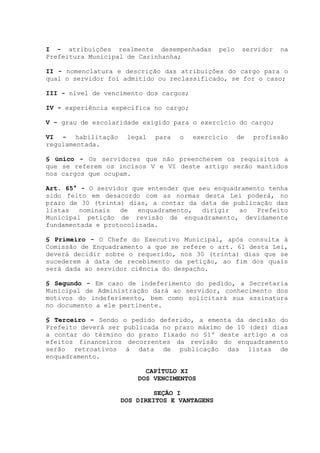 I - atribuições realmente desempenhadas pelo servidor na
Prefeitura Municipal de Carinhanha;
II - nomenclatura e descrição das atribuições do cargo para o
qual o servidor foi admitido ou reclassificado, se for o caso;
III - nível de vencimento dos cargos;
IV - experiência específica no cargo;
V - grau de escolaridade exigido para o exercício do cargo;
VI - habilitação legal para o exercício de profissão
regulamentada.
§ único - Os servidores que não preencherem os requisitos a
que se referem os incisos V e VI deste artigo serão mantidos
nos cargos que ocupam.
Art. 65° - O servidor que entender que seu enquadramento tenha
sido feito em desacordo com as normas desta Lei poderá, no
prazo de 30 (trinta) dias, a contar da data de publicação das
listas nominais de enquadramento, dirigir ao Prefeito
Municipal petição de revisão de enquadramento, devidamente
fundamentada e protocolizada.
§ Primeiro - O Chefe do Executivo Municipal, após consulta à
Comissão de Enquadramento a que se refere o art. 61 desta Lei,
deverá decidir sobre o requerido, nos 30 (trinta) dias que se
sucederem à data de recebimento da petição, ao fim dos quais
será dada ao servidor ciência do despacho.
§ Segundo - Em caso de indeferimento do pedido, a Secretaria
Municipal de Administração dará ao servidor, conhecimento dos
motivos do indeferimento, bem como solicitará sua assinatura
no documento a ele pertinente.
§ Terceiro - Sendo o pedido deferido, a ementa da decisão do
Prefeito deverá ser publicada no prazo máximo de 10 (dez) dias
a contar do término do prazo fixado no §1º deste artigo e os
efeitos financeiros decorrentes da revisão do enquadramento
serão retroativos à data de publicação das listas de
enquadramento.
CAPÍTULO XI
DOS VENCIMENTOS
SEÇÃO I
DOS DIREITOS E VANTAGENS
 