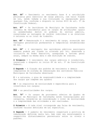 Art. 66° - Vencimento ou vencimento base é a retribuição
pecuniária pelo exercício de cargo público, com valor fixado
em lei, sendo vedada a sua vinculação ou equiparação para
qualquer fim, conforme o disposto no inciso XIII do art. 37 da
Constituição Federal.
Art. 67° - Os Servidores do Município de Carinhanha terão
isonomia de vencimentos para os cargos de atribuições iguais
ou assemelhadas dentre os poderes do serviço público,
ressalvadas as vantagens de caráter individual e as relativas
à natureza ou ao local de trabalho.
Art. 68° - Remuneração é o vencimento do cargo, acrescido das
vantagens pecuniárias permanentes e temporárias estabelecidas
em lei.
Art. 69° - O vencimento dos servidores públicos municipais
somente poderá ser fixado ou alterado por lei, observada a
iniciativa do Poder Executivo, assegurada a revisão geral
anual, sempre na mesma data e sem distinção de índices.
§ Primeiro - O vencimento dos cargos públicos é irredutível,
ressalvado o disposto no inciso XV do art. 37 da Constituição
Federal.
§ Segundo - A fixação dos padrões de vencimento e demais
componentes do sistema de remuneração dos servidores Públicos
Municipais de Carinhanha observará:
I - a natureza, o grau de responsabilidade e a complexidade
dos cargos que compõem seu quadro;
II - os requisitos de escolaridade e experiência para a
investidura nos cargos;
III - as peculiaridades dos cargos.
Art. 70° - Os cargos de provimento efetivo do Quadro de
Pessoal do Município de Carinhanha estão hierarquizados por
categoria, levando-se em consideração o nível de escolaridade
e a complexidade das atividades a ser realizadas.
§ Primeiro - A cada nível corresponde uma faixa de vencimento,
conforme valores definidos em Lei específica.
§ Segundo - O aumento do vencimento respeitará a política de
remuneração definida nesta Lei, bem como seu escalonamento e
respectivos distanciamentos percentuais entre os níveis e
padrões.
 