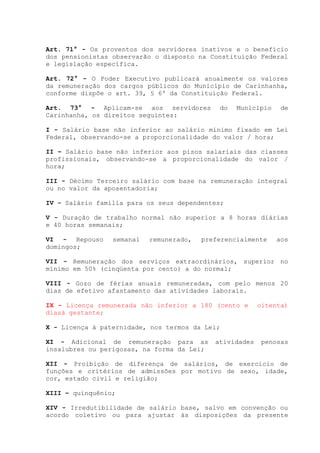 Art. 71° - Os proventos dos servidores inativos e o benefício
dos pensionistas observarão o disposto na Constituição Federal
e legislação específica.
Art. 72° - O Poder Executivo publicará anualmente os valores
da remuneração dos cargos públicos do Município de Carinhanha,
conforme dispõe o art. 39, § 6º da Constituição Federal.
Art. 73° - Aplicam-se aos servidores do Município de
Carinhanha, os direitos seguintes:
I - Salário base não inferior ao salário mínimo fixado em Lei
Federal, observando-se a proporcionalidade do valor / hora;
II – Salário base não inferior aos pisos salariais das classes
profissionais, observando-se a proporcionalidade do valor /
hora;
III - Décimo Terceiro salário com base na remuneração integral
ou no valor da aposentadoria;
IV - Salário família para os seus dependentes;
V - Duração de trabalho normal não superior a 8 horas diárias
e 40 horas semanais;
VI - Repouso semanal remunerado, preferencialmente aos
domingos;
VII - Remuneração dos serviços extraordinários, superior no
mínimo em 50% (cinqüenta por cento) a do normal;
VIII - Gozo de férias anuais remuneradas, com pelo menos 20
dias de efetivo afastamento das atividades laborais.
IX - Licença remunerada não inferior a 180 (cento e oitenta)
diasà gestante;
X - Licença à paternidade, nos termos da Lei;
XI - Adicional de remuneração para as atividades penosas
insalubres ou perigosas, na forma da Lei;
XII - Proibição de diferença de salários, de exercício de
funções e critérios de admissões por motivo de sexo, idade,
cor, estado civil e religião;
XIII – quinquênio;
XIV - Irredutibilidade de salário base, salvo em convenção ou
acordo coletivo ou para ajustar às disposições da presente
 