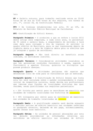 lei;
XV – Salário noturno, para trabalho realizado entre as 22:00
horas de um dia às 5:00 horas do dia seguinte, nos termos do
art. 7º, inciso IX, da Constituição Federal;
XVI – As licenças estabelecidas nos arts. 81 ao 105, do
Estatuto do Servidor Público Municipal de Carinhanha;
XVI - Gratificação de Difícil Acesso.
Parágrafo Primeiro - O acréscimo a que se refere o inciso XIII
deste artigo será computado, a cada cinco anos, no percentual
de 5% sobre o salário base, a requerimento do servidor e terá
como data para contagem o dia de ingresso do servidor no
quadro efetivo do Município, para os que ingressarem depois da
vigência desta e a data de vigência desta para os efetivos que
já integram o quadro de servidores.
Parágrafo Segundo – Não terá direito ao benefício acima
indicado, os servidores inativos.
Parágrafo Terceiro – Consideram-se atividades insalubres as
que não apresentam condições favoráveis à saúde, expondo o
funcionário a agentes físicos, químicos ou biológicos que
possam produzir doenças.
Parágrafo Quarto – Atividades perigosas são aquelas que
determinam risco de vida para os funcionários que as executam.
Parágrafo Quinto - A Gratificação de Difícil Acesso que trata
esta lei será calculada sobre o padrão correspondente á classe
inicial da respectiva carreira, sendo devida aos profissionais
que laboram suas funções em localidades distintas das qual
residem, sendo gratificadas nos seguintes percentuais:
a - 20% (trinta por cento) para os servidores em exercício nas
unidades de trabalho localizadas nos Distritos de .........
b - 40% (cinquenta por cento) para os servidores em exercício
nas unidades de trabalho localizadas em .......
Parágrafo Sexto - A gratificação somente será devida enquanto
o servidor estiver em efetivo exercício nas unidades referidas
no parágrafo anterior, deixando de ser paga, automaticamente,
quando cessar esse exercício.
Parágrafo Sétimo - As unidades de pessoal abrangidas por esta
lei deverão providenciar as informações relativas aos
servidores em efetivo exercício nas unidades de difícil
 