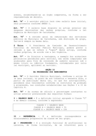 acesso, encaminhando-as ao órgão competente, na forma a ser
regulamentada em decreto.
Art. 74° - O servidor público terá como salário base inicial,
seus proventos conforme ANEXO I.
Art. 75° - O salário base disposto no artigo anterior são
despesas decorrentes das verbas próprias, conforme a Lei
Orgânica do Município de Carinhanha.
Art. 76° - A revisão geral da remuneração dos servidores
públicos do Município de Carinhanha, sem distinção de grupo,
far-se-á sempre na mesma data.
§ Único - O Presidente da Comissão de Desenvolvimento
Funcional do Servidor Público Municipal, poderá prever a
revisão a que se refere o "caput" deste artigo, conforme
verbas próprias, de acordo com a Lei Orgânica.
Art. 77° - Os Direitos e vantagens, a exemplo dos acréscimos
pecuniários percebidos pelo servidor, não serão computados nem
acumulados para fins de concessão de aumento salarial sob o
mesmo título ou idêntico fundamento, contemplados por outra
lei municipal, aplicável ao servidor.
SEÇÃO II
DA PROGRESSÃO DOS RENDIMENTOS
Art. 78° - O Servidor Público Municipal, conforme o artigo 44
(e seus incisos), no prazo de até trezentos e sessenta dias, a
partir da publicação desta Lei, no que for auto-aplicável,
perceberá seus vencimentos conforme os institutos da promoção
e progressão, nas condições estabelecidas nas Seções I e II do
Capítulo X.
Art. 79° - As normas de cálculo e percentagem constantes no
artigo anterior prevalecerão das seguintes formas:
I – SALÁRIO BASE – É a definição inicial agrupado à Classe “C”
e às demais classes, conforme a expressão:
CLASSE C = SALÁRIO BASE
CLASSE B = SALÁRIO BASE + 5%
CLASSE A = SALÁRIO BASE + 10%
II – REFERÊNCIA - É a definição correspondente ao
escalonamento progressivo da classe em seu grupo.
a) – PROGRESSÃO - é a evolução funcional do profissional na
carreira, de forma horizontal, de um internível para o
 