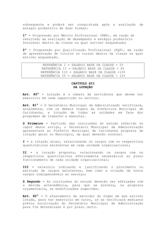 subsequente e poderá ser conquistada após a avaliação de
estagio probatório de duas formas:
1ª - Progressão por Mérito Profissional (PMP), em razão do
resultado da avaliação de desempenho e estágio probatório
favorável dentro da classe na qual estiver enquadrado;
2ª - Progressão por Qualificação Profissional (PQP), em razão
de apresentação de títulos ou cursos dentro da classe na qual
estiver enquadrado.
REFERÊNCIA I = SALÁRIO BASE DA CLASSE + 5%
REFERÊNCIA II = SALÁRIO BASE DA CLASSE + 8%
REFERÊNCIA III = SALÁRIO BASE DA CLASSE +10%
REFERÊNCIA IV = SALÁRIO BASE DA CLASSE + 15%
CAPÍTULO XII
DA LOTAÇÃO
Art. 80° - Lotação é o número de servidores que devem ter
exercício em cada repartição ou serviço.
Art. 81° - O Secretário Municipal de Administração verificará,
anualmente, com os demais órgãos da Prefeitura Municipal de
Carinhanha, a lotação de todas as unidades em face dos
programas de trabalho a executar.
§ Primeiro - Partindo das conclusões do estudo referido no
caput deste artigo, o Secretário Municipal de Administração
apresentará ao Prefeito Municipal de Carinhanha proposta de
lotação geral no Município, da qual deverão constar:
I - a lotação atual, relacionando os cargos com os respectivos
quantitativos existentes em cada unidade organizacional;
II - a lotação proposta, relacionando os cargos com os
respectivos quantitativos efetivamente necessários ao pleno
funcionamento de cada unidade organizacional;
III - relatório indicando e justificando o provimento ou
extinção de cargos existentes, bem como a criação de novos
cargos indispensáveis ao serviço;
§ Segundo - As conclusões do estudo deverão ser efetuadas com
a devida antecedência, para que se preveja, na proposta
orçamentária, as modificações sugeridas.
Art. 82° - O afastamento de servidor do órgão em que estiver
lotado, para ter exercício em outro, só se verificará mediante
prévia autorização do Secretário Municipal de Administração
para fim determinado e por prazo certo.
 