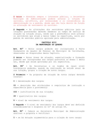 § único - Atendido sempre o interesse público, o Secretário
Municipal de Administração poderá alterar a lotação do
servidor, ex-officio, por necessidade e ou conveniência da
Administração ou a pedido, desde que não haja desvio de função
ou alteração de vencimento do servidor.
§ Segundo – As alterações dos servidores públicos para as
lotações pretendidas deverão obedecer ao tempo de serviço de
atuação na lotação atual, sendo que a preferência será alterar
os servidores que atuam a menos tempo na repartição, salvo por
pedido do servidor público aprovado pela administração.
CAPÍTULO XIII
DA MANUTENÇÃO DO QUADRO
Art. 83° - Novos cargos poderão ser incorporados à Parte
Permanente do Quadro de Pessoal do Município de Carinhanha,
observadas as disposições deste Capítulo.
§ único - Novas áreas de atuação, especialização e formação
poderão ser incorporadas aos cargos previstos no Anexo I desta
Lei, desde que sejam aprovadas por lei específica.
Art. 84° - As Secretarias e os órgãos de igual nível
hierárquico poderão, quando da realização do estudo anual de
sua lotação, propor a criação de novos cargos.
§ Primeiro - Da proposta de criação de novos cargos deverão
constar:
I - denominação dos cargos;
II - descrição das atribuições e requisitos de instrução e
experiência para o provimento;
III - justificativa de sua criação;
IV - quantitativo dos cargos;
V - nível de vencimento dos cargos.
§ Segundo - O nível de vencimento dos cargos deve ser definido
considerando-se o disposto no §2º do artigo 69.
Art. 85° - Caberá ao Secretário Municipal de Administração
analisar a proposta e verificar:
I - se há dotação orçamentária para a criação do novo cargo;
 