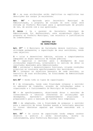 II - se suas atribuições estão implícitas ou explícitas nas
descrições dos cargos já existentes.
Art. 86° - Aprovada pelo Secretário Municipal de
Administração, a proposta de criação do novo cargo será
enviada ao Prefeito Municipal para a apresentação de projeto
de lei, de acordo com a sua apreciação.
§ único - Se o parecer do Secretário Municipal de
Administração for desfavorável, este encaminhará cópia da
proposta ao Prefeito Municipal, com relatório e justificativa
do indeferimento.
CAPÍTULO XIV
DA CAPACITAÇÃO
Art. 87° - O Município de Carinhanha deverá instituir, como
atividade permanente, a capacitação de seus servidores, tendo
como objetivo:
I - criar e desenvolver hábitos, valores e comportamentos
adequados ao digno exercício da função pública;
II - capacitar o servidor para o desempenho de suas
atribuições específicas, orientando-o no sentido de obter os
resultados desejados pela Administração;
III - estimular o desenvolvimento funcional, criando condições
propícias ao constante aperfeiçoamento dos servidores;
IV - integrar os objetivos pessoais de cada servidor, no
exercício de suas atribuições, às finalidades da Administração
como um todo.
Art.88° - Serão três os tipos de capacitação:
I - de integração, tendo como finalidade integrar o servidor
no ambiente de trabalho, através de informações sobre a
organização e o funcionamento do Município de Carinhanha;
II - de aperfeiçoamento, objetivando dotar o servidor de
conhecimentos e técnicas referentes às atribuições que
desempenha, mantendo-o permanentemente atualizado e
preparando-o para a execução de tarefas mais complexas;
III - de adaptação, com a finalidade de preparar o servidor
para o exercício de novas funções quando a tecnologia absorver
ou tornar obsoletas aquelas que vinham exercendo até o
momento.
Art. 89° - Os cursos de capacitação terão sempre caráter
objetivo e prático e serão ministrados, direta ou
indiretamente, pela Prefeitura Municipal de Carinhanha:
 