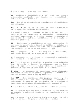 I - com a utilização de monitores locais;
II - mediante o encaminhamento de servidores para cursos e
treinamentos realizados por instituições especializadas,
sediadas ou não no Município;
III - através da contratação de especialistas ou instituições
especializadas.
Art. 90° - As chefias de todos os níveis hierárquicos
participarão dos programas de treinamento:
I - identificando e analisando, no âmbito de cada órgão, as
necessidades de capacitação e treinamento, estabelecendo
programas prioritários e propondo medidas necessárias ao
atendimento das carências identificadas e à execução dos
programas propostos;
II - facilitando a participação de seus subordinados nos
programas de capacitação e tomando as medidas necessárias para
que os afastamentos, quando ocorrerem, não causem prejuízos ao
funcionamento regular da unidade administrativa;
III - desempenhando, dentro dos programas de treinamento e
capacitação aprovados, atividades de instrutor;
IV - submetendo-se a programas de treinamento e capacitação
relacionados às suas atribuições.
Art. 91° - O Secretário Municipal de Administração, através do
órgão de Gestão de Pessoas, em colaboração com os demais
órgãos de igual nível hierárquico, elaborará e coordenará a
execução de programas de capacitação e treinamento.
§ único - Os programas de capacitação serão elaborados,
anualmente, a tempo de se prever, na proposta orçamentária, os
recursos indispensáveis à sua implementação.
Art. 92° - Independentemente dos programas previstos, cada
chefia desenvolverá com seus subordinados, atividades de
treinamento em serviço, em consonância com o programa de
capacitação estabelecido pela Administração, através de:
I - reuniões para estudo e discussão de assuntos de serviço;
II - divulgação de normas legais e aspectos técnicos relativos
ao trabalho e orientação quanto ao seu cumprimento e à sua
execução;
III - discussão dos programas de trabalho do órgão que chefia
e de sua contribuição para o sistema administrativo;
 