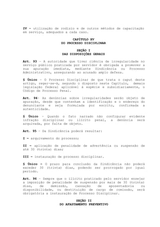 IV - utilização de rodízio e de outros métodos de capacitação
em serviço, adequados a cada caso.
CAPÍTULO XV
DO PROCESSO DISCIPLINAR
SEÇÃO I
DAS DISPOSIÇÕES GERAIS
Art. 93 – A autoridade que tiver ciência de irregularidade no
serviço público praticada por servidor é obrigada a promover a
sua apuração imediata, mediante Sindicância ou Processo
Administrativo, assegurando ao acusado amplo defesa.
§ Único – O Processo Disciplinar de que trata o caput deste
artigo, reger-se-á, segundo o disposto neste Capítulo, demais
legislação federal aplicável à espécie e subsidiariamente, o
Código de Processo Penal.
Art. 94– As denúncias sobre irregularidades serão objeto de
apuração, desde que contenham a identificação e o endereço do
denunciante e seja formulada por escrito, confirmada a
autenticidade.
§ Único – Quando o fato narrado não configurar evidente
infração disciplinar ou ilícito penal, a denúncia será
arquivada, por falta de objeto.
Art. 95 – Da Sindicância poderá resultar:
I – arquivamento do processo;
II – aplicação de penalidade de advertência ou suspensão de
até 30 (trinta) dias;
III – instauração de processo disciplinar.
§ Único – O prazo para conclusão da Sindicância não poderá
exceder 30 (trinta) dias, podendo ser prorrogado por igual
período.
Art. 96 – Sempre que o ilícito praticado pelo servidor ensejar
a imposição de penalidade de suspensão por mais de 30 (trinta)
dias, de demissão, cassação de aposentadoria ou
disponibilidade, ou destituição de cargo de comissão, será
obrigatória a instauração de Processo Disciplinar.
SEÇÃO II
DO AFASTAMENTO PREVENTIVO
 