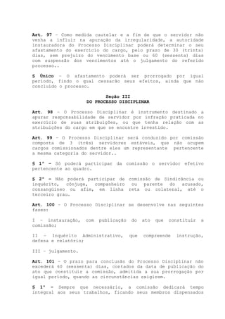 Art. 97 – Como medida cautelar e a fim de que o servidor não
venha a influir na apuração da irregularidade, a autoridade
instauradora do Processo Disciplinar poderá determinar o seu
afastamento do exercício do cargo, pelo prazo de 30 (trinta)
dias, sem prejuízo do vencimento base ou 60 (sessenta) dias
com suspensão dos vencimentos até o julgamento do referido
processo..
§ Único – O afastamento poderá ser prorrogado por igual
período, findo o qual cessarão seus efeitos, ainda que não
concluído o processo.
Seção III
DO PROCESSO DISCIPLINAR
Art. 98 – O Processo Disciplinar é instrumento destinado a
apurar responsabilidade de servidor por infração praticada no
exercício de suas atribuições, ou que tenha relação com as
atribuições do cargo em que se encontre investido.
Art. 99 – O Processo Disciplinar será conduzido por comissão
composta de 3 (três) servidores estáveis, que não ocupem
cargos comissionados dentre eles um representante pertencente
a mesma categoria do servidor..
§ 1º – Só poderá participar da comissão o servidor efetivo
pertencente ao quadro.
§ 2º – Não poderá participar de comissão de Sindicância ou
inquérito, cônjuge, companheiro ou parente do acusado,
consangüíneo ou afim, em linha reta ou colateral, até o
terceiro grau.
Art. 100 – O Processo Disciplinar se desenvolve nas seguintes
fases:
I – instauração, com publicação do ato que constituir a
comissão;
II – Inquérito Administrativo, que compreende instrução,
defesa e relatório;
III – julgamento.
Art. 101 – O prazo para conclusão do Processo Disciplinar não
excederá 60 (sessenta) dias, contados da data de publicação do
ato que constituir a comissão, admitida a sua prorrogação por
igual período, quando as circunstâncias exigirem.
§ 1º – Sempre que necessário, a comissão dedicará tempo
integral aos seus trabalhos, ficando seus membros dispensados
 
