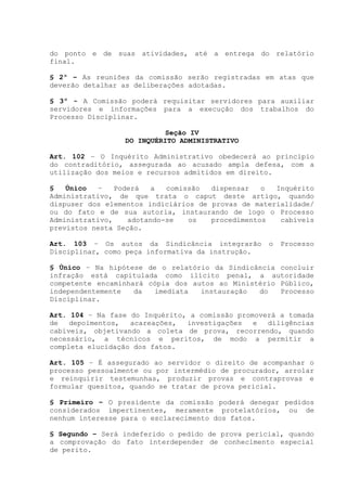 do ponto e de suas atividades, até a entrega do relatório
final.
§ 2º – As reuniões da comissão serão registradas em atas que
deverão detalhar as deliberações adotadas.
§ 3º - A Comissão poderá requisitar servidores para auxiliar
servidores e informações para a execução dos trabalhos do
Processo Disciplinar.
Seção IV
DO INQUÉRITO ADMINISTRATIVO
Art. 102 – O Inquérito Administrativo obedecerá ao principio
do contraditório, assegurada ao acusado ampla defesa, com a
utilização dos meios e recursos admitidos em direito.
§ Único – Poderá a comissão dispensar o Inquérito
Administrativo, de que trata o caput deste artigo, quando
dispuser dos elementos indiciários de provas de materialidade/
ou do fato e de sua autoria, instaurando de logo o Processo
Administrativo, adotando-se os procedimentos cabíveis
previstos nesta Seção.
Art. 103 – Os autos da Sindicância integrarão o Processo
Disciplinar, como peça informativa da instrução.
§ Único – Na hipótese de o relatório da Sindicância concluir
infração está capitulada como ilícito penal, a autoridade
competente encaminhará cópia dos autos ao Ministério Público,
independentemente da imediata instauração do Processo
Disciplinar.
Art. 104 – Na fase do Inquérito, a comissão promoverá a tomada
de depoimentos, acareações, investigações e diligências
cabíveis, objetivando a coleta de prova, recorrendo, quando
necessário, a técnicos e peritos, de modo a permitir a
completa elucidação dos fatos.
Art. 105 – É assegurado ao servidor o direito de acompanhar o
processo pessoalmente ou por intermédio de procurador, arrolar
e reinquirir testemunhas, produzir provas e contraprovas e
formular quesitos, quando se tratar de prova pericial.
§ Primeiro – O presidente da comissão poderá denegar pedidos
considerados impertinentes, meramente protelatórios, ou de
nenhum interesse para o esclarecimento dos fatos.
§ Segundo – Será indeferido o pedido de prova pericial, quando
a comprovação do fato interdepender de conhecimento especial
de perito.
 