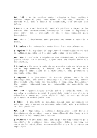 Art. 106 – As testemunhas serão intimadas a depor mediante
mandado expedido pelo presidente da comissão, devendo a
segunda via, com o ciente do notificado, ser anexada aos
autos.
§ Único – Se a testemunha for servidor público, a expedição do
mandado será imediatamente comunicada ao chefe da repartição
onde serve, com a indicação do dia e hora marcados para
inquirição.
Art. 107 – O depoimento será prestado oralmente e reduzido a
termo.
§ Primeiro – As testemunhas serão inquiridas separadamente.
§ Segundo – Na hipótese de depoimentos contraditórios ou que
se infirmem preceder-se-á à acareação entre os depoentes.
Art. 108 – Concluída a inquirição das testemunhas, a comissão
poderá reinquirir o acusado, o qual deve ser ouvido antes das
testemunhas.
§ Primeiro – No caso de mais de um acusado, cada um deles será
ouvido separadamente, e sempre que divergirem em suas
declarações sobre fatos ou circunstâncias, será promovido a
acareação entre eles.
§ Segundo – O procurador do acusado poderá assistir ao
interrogatório, bem como à inquirição das testemunhas, sendo-
lhes vedado interferir nas perguntas e respostas, facultando-
lhe, porém, reinquiri-las, por intermédio do presidente da
comissão.
Art. 109 – Quando houver dúvida sobre a sanidade mental do
acusado, a comissão proporá à autoridade compete que ele seja
submetido a exame por junta média oficial, da qual participe
pelo menos um médico psiquiatra.
§ Único – O incidente de sanidade mental será processado em
auto apartado e apenso ao processo principal, após a expedição
de laudo pericial.
Art. 110 – Tipificada a infração disciplinar, será feito o
indiciamento do servidor, com a especificação dos fatos a ele
imputados e das respectivas provas.
§ Primeiro – O indiciado será citado por mandado expedido pelo
presidente da comissão para apresentar defesa escrita, no
prazo de 10 (dez) dias, assegurando-lhe vista do processo na
repartição.
 
