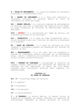 X - FAIXA DE VENCIMENTOS - é a escala de padrões de vencimento
atribuídos a um determinado nível;
XI – PADRÃO DE VENCIMENTO - é a letra que identifica o
vencimento atribuído ao servidor dentro da faixa de
vencimentos do cargo que ocupa;
XII - FUNÇÃO PÚBLICA - é o conjunto ordenado de procedimentos
ou serviços, que leva à consecução dos objetivos de um órgão,
ou cargo integrante da estrutura da Administração Pública
Municipal.
XIII – ANUÊNIO – é a gratificação por tempo de serviço, nas
condições previstas em lei municipal;
XIV - INTERSTÍCIO - é o lapso de tempo estabelecido como o
mínimo necessário para que o servidor se habilite à progressão
ou à promoção;
XV – CARGO EM COMISSÃO - é o cargo de confiança de livre
nomeação e exoneração, podendo ser preenchido por servidor de
carreira ou não;
XVI – ENQUADRAMENTO - é o ato pelo qual se estabelece a
posição do trabalhador público municipal em um determinado
cargo, classe e referência de vencimento, em face da análise
da sua situação jurídico-funcional;
XVII – FUNÇÕES DE CONFIANÇA – correspondem ao exercício de
algumas funções específicas por servidores que desfrutam da
confiança de seus superiores, os quais, por isso mesmo,
percebem certa retribuição adicional para compensar tal
especificidade.
CAPÍTULO IV
DO PLANO DE CARREIRA
Art. 4° - Constituem etapas de carreira:
I - O ingresso;
II - A promoção;
III - A progressão;
IV - O comissionamento.
I - O INGRESSO, no serviço público, no padrão inicial do
respectivo alinhamento de cargos, atendidos os requisitos de
escolaridade, dependerá de prévia aprovação em concurso
 