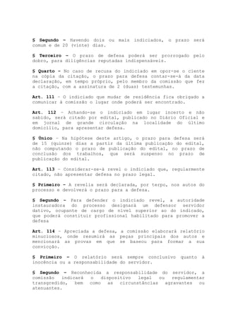 § Segundo – Havendo dois ou mais indiciados, o prazo será
comum e de 20 (vinte) dias.
§ Terceiro – O prazo de defesa poderá ser prorrogado pelo
dobro, para diligências reputadas indispensáveis.
§ Quarto – No caso de recusa do indiciado em opor-se o ciente
na cópia da citação, o prazo para defesa contar-se-á da data
declaração, em tempo próprio, pelo membro da comissão que fez
a citação, com a assinatura de 2 (duas) testemunhas.
Art. 111 – O indiciado que mudar de residência fica obrigado a
comunicar à comissão o lugar onde poderá ser encontrado.
Art. 112 – Achando-se o indiciado em lugar incerto e não
sabido, será citado por edital, publicado no Diário Oficial e
em jornal de grande circulação na localidade do último
domicílio, para apresentar defesa.
§ Único – Na hipótese deste artigo, o prazo para defesa será
de 15 (quinze) dias a partir da última publicação do edital,
não computando o prazo de publicação do edital, no prazo de
conclusão dos trabalhos, que será suspenso no prazo de
publicação do edital.
Art. 113 – Considerar-se-á revel o indiciado que, regularmente
citado, não apresentar defesa no prazo legal.
§ Primeiro – A revelia será declarada, por terpo, nos autos do
processo e devolverá o prazo para a defesa.
§ Segundo – Para defender o indiciado revel, a autoridade
instauradora do processo designará um defensor servidor
dativo, ocupante de cargo de nível superior ao do indicado,
que poderá constituir profissional habilitado para promover a
defesa
Art. 114 – Apreciada a defesa, a comissão elaborará relatório
minuciosos, onde resumirá as peças principais dos autos e
mencionará as provas em que se baseou para formar a sua
convicção.
§ Primeiro – O relatório será sempre conclusivo quanto à
inocência ou a responsabilidade do servidor.
§ Segundo – Reconhecida a responsabilidade do servidor, a
comissão indicará o dispositivo legal ou regulamentar
transgredido, bem como as circunstâncias agravantes ou
atenuantes.
 