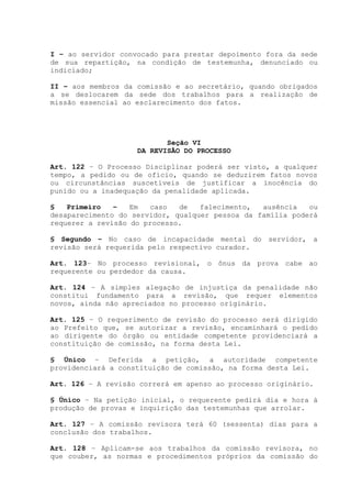 I – ao servidor convocado para prestar depoimento fora da sede
de sua repartição, na condição de testemunha, denunciado ou
indiciado;
II – aos membros da comissão e ao secretário, quando obrigados
a se deslocarem da sede dos trabalhos para a realização de
missão essencial ao esclarecimento dos fatos.
Seção VI
DA REVISÃO DO PROCESSO
Art. 122 – O Processo Disciplinar poderá ser visto, a qualquer
tempo, a pedido ou de ofício, quando se deduzirem fatos novos
ou circunstâncias suscetíveis de justificar a inocência do
punido ou a inadequação da penalidade aplicada.
§ Primeiro – Em caso de falecimento, ausência ou
desaparecimento do servidor, qualquer pessoa da família poderá
requerer a revisão do processo.
§ Segundo – No caso de incapacidade mental do servidor, a
revisão será requerida pelo respectivo curador.
Art. 123– No processo revisional, o ônus da prova cabe ao
requerente ou perdedor da causa.
Art. 124 – A simples alegação de injustiça da penalidade não
constitui fundamento para a revisão, que requer elementos
novos, ainda não apreciados no processo originário.
Art. 125 – O requerimento de revisão do processo será dirigido
ao Prefeito que, se autorizar a revisão, encaminhará o pedido
ao dirigente do órgão ou entidade competente providenciará a
constituição de comissão, na forma desta Lei.
§ Único – Deferida a petição, a autoridade competente
providenciará a constituição de comissão, na forma desta Lei.
Art. 126 – A revisão correrá em apenso ao processo originário.
§ Único – Na petição inicial, o requerente pedirá dia e hora à
produção de provas e inquirição das testemunhas que arrolar.
Art. 127 – A comissão revisora terá 60 (sessenta) dias para a
conclusão dos trabalhos.
Art. 128 – Aplicam-se aos trabalhos da comissão revisora, no
que couber, as normas e procedimentos próprios da comissão do
 