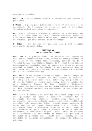 processo disciplinar.
Art. 129 – O julgamento caberá à autoridade que aplicou a
penalidade.
§ Único – O prazo para julgamento será de 20 (vinte) dias, do
recebimento do Processo, no curso do qual a autoridade
julgadora poderá determinar diligencias.
Art. 130 – Julgada procedente a revisão, será declarada sem
efeito a penalidade aplicada, restabelecendo-se todos os
direitos do servidor, exceto em relação à destituição de cargo
de comissão, que será convertida em exoneração.
§ Único – Da revisão do processo não poderá resultar
agravamento da penalidade.
CAPÍTULO XV
DAS DISPOSIÇÕES FINAIS
Art. 131 - A jornada normal de trabalho dos Servidores
Efetivos da Prefeitura Municipal, exceto os casos previstos em
Lei, é de 40 (quarenta) horas semanais, podendo ser de 30
(trinta) horas, com período corrido de 6 (seis) horas diárias
ininterruptas, inclusive para os cargos que gozam de regime
especial previsto na legislação e regulamentação federal
pertinente em vigor, e o horário de funcionamento é o fixado
por Ato do Prefeito Municipal.
Art. 132 - As atribuições básicas ou específicas dos cargos de
provimento efetivo, inclusive dos Profissionais da Educação,
tratado pelo Plano de Carreira da categoria, que poderão ser
objeto do Regimento Interno pertinente, serão estabelecidas
pelo Regimento Interno do Poder Executivo Municipal,
homologado por Decreto e/ou por Portaria, editada pelo Titular
da Pasta (unidade) da estrutura administrativa onde o Servidor
estiver lotado.
Art. 133 - A admissão de Servidor em caráter temporário só
será permitida nos casos e condições estabelecidas na
legislação federal, orgânica, complementar, ordinária e
regulamentar vigente, mediante processo seletivo simplificado
precedido pelo respectivo Edital, quando houver vacância de
cargo efetivo, por tempo determinado, até o término do
afastamento formal e legalmente concedido, ao seu titular, ou
sua substituição pela posse e lotação de outro Servidor
concursado, e será no máximo por 2 (dois) anos, em qualquer
caso; ressalvadas as decorrentes da execução de projetos no
Município em parceria com a União e/ou o Estado, ou com
entidades de natureza comunitária, de comprovado interesse
público.
 