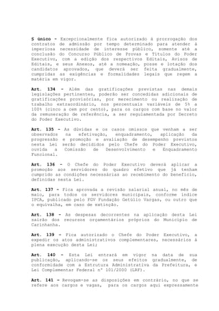 § único - Excepcionalmente fica autorizado à prorrogação dos
contratos de admissão por tempo determinado para atender à
imperiosa necessidade de interesse público, somente até a
conclusão do Concurso Público de Provas e Títulos do Poder
Executivo, com a edição dos respectivos Editais, Avisos de
Editais, e seus Anexos, até a nomeação, posse e lotação dos
candidatos aprovados, que deverá ser feita gradualmente,
cumpridas as exigências e formalidades legais que regem a
matéria em vigor.
Art. 134 - Além das gratificações previstas nas demais
legislações pertinentes, poderão ser concedidas adicionais de
gratificações provisórias, por merecimento ou realização de
trabalho extraordinário, nos percentuais variáveis de 5% a
100% (cinco a cem por cento), para os cargos com base no valor
da remuneração de referência, a ser regulamentada por Decreto
do Poder Executivo.
Art. 135 - As dúvidas e os casos omissos que venham a ser
observados na efetivação, enquadramento, aplicação da
progressão e promoção e avaliação de desempenho previstos
nesta Lei serão decididos pelo Chefe do Poder Executivo,
ouvida a Comissão de Desenvolvimento e Enquadramento
Funcional.
Art. 136 - O Chefe do Poder Executivo deverá aplicar a
promoção aos servidores do quadro efetivo que já tenham
cumprido as condições necessárias ao recebimento do benefício,
definidas nesta Lei.
Art. 137 - Fica aprovada a revisão salarial anual, no mês de
maio, para todos os servidores municipais, conforme índice
IPCA, publicado pelo FGV Fundação Getúlio Vargas, ou outro que
o equivalha, em caso de extinção.
Art. 138 - As despesas decorrentes na aplicação desta Lei
sairão dos recursos orçamentários próprios do Município de
Carinhanha.
Art. 139 - Fica autorizado o Chefe do Poder Executivo, a
expedir os atos administrativos complementares, necessários à
plena execução desta Lei;
Art. 140 - Esta Lei entrará em vigor na data de sua
publicação, aplicando-se os seus efeitos gradualmente, de
conformidade com a Estrutura Administrativa da Prefeitura, e
Lei Complementar Federal nº 101/2000 (LRF).
Art. 141 – Revogam-se as disposições em contrário, no que se
refere aos cargos e vagas, para os cargos aqui expressamente
 