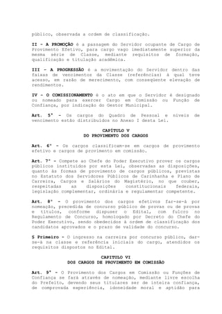 público, observada a ordem de classificação.
II - A PROMOÇÃO é a passagem do Servidor ocupante de Cargo de
Provimento Efetivo, para cargo vago imediatamente superior da
mesma série de Classe, mediante requisitos de formação,
qualificação e titulação acadêmica.
III - A PROGRESSÃO é a movimentação do Servidor dentro das
faixas de vencimentos da Classe (referências) à qual teve
acesso, em razão de merecimento, com conseqüente elevação de
rendimentos.
IV - O COMISSIONAMENTO é o ato em que o Servidor é designado
ou nomeado para exercer Cargo em Comissão ou Função de
Confiança, por indicação do Gestor Municipal.
Art. 5° - Os cargos do Quadro de Pessoal e níveis de
vencimento estão distribuídos no Anexo I desta Lei.
CAPÍTULO V
DO PROVIMENTO DOS CARGOS
Art. 6º - Os cargos classificam-se em cargos de provimento
efetivo e cargos de provimento em comissão.
Art. 7º - Compete ao Chefe do Poder Executivo prover os cargos
públicos instituídos por esta Lei, observadas as disposições,
quanto às formas de provimento de cargos públicos, previstas
no Estatuto dos Servidores Públicos de Carinhanha e Plano de
Carreira, Cargos e Salários do Magistério, no que couber,
respeitadas as disposições constitucionais federais,
legislação complementar, ordinária e regulamentar competente.
Art. 8º - O provimento dos cargos efetivos far-se-á por
nomeação, precedida de concurso público de provas ou de provas
e títulos, conforme dispuser o Edital, com fulcro no
Regulamento de Concurso, homologado por Decreto do Chefe do
Poder Executivo, sendo obedecidos à ordem de classificação dos
candidatos aprovados e o prazo de validade do concurso.
§ Primeiro - O ingresso na carreira por concurso público, dar-
se-á na classe e referência iniciais do cargo, atendidos os
requisitos dispostos no Edital.
CAPITULO VI
DOS CARGOS DE PROVIMENTO EM COMISSÃO
Art. 9° - O Provimento dos Cargos em Comissão ou Funções de
Confiança se fará através de nomeação, mediante livre escolha
do Prefeito, devendo seus titulares ser de inteira confiança,
de comprovada experiência, idoneidade moral e aptidão para
 