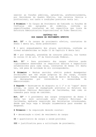 exercer as funções públicas, optando-se, preferencialmente,
por Servidores do Quadro Efetivo, com carreira técnica e
profissional, nos casos e condições previstos nesta lei.
§ Primeiro - Os Cargos de Provimento em Comissão ou Funções de
Confiança são agrupados em símbolos, conforme as
especificações constantes em Lei específica que trata da
Estrutura Administrativa Organizacional do Poder Executivo.
CAPÍTULO VII
DOS CARGOS DE PROVIMENTO EFETIVO
Art. 10º - Os cargos de provimento efetivo, constantes do
Anexo I desta Lei, serão preenchidos:
I - pelo enquadramento dos atuais servidores, conforme as
normas estabelecidas na Seção II do Capítulo X desta Lei;
II - por nomeação, precedida de concurso público, nos termos
do inciso II do art. 37 da Constituição Federal.
Art. 11º - Para provimento dos cargos efetivos serão
rigorosamente observados os requisitos básicos e específicos
estabelecidos para cada cargo, constantes do Anexo III desta
Lei, sob pena de nulidade do ato correspondente.
§ Primeiro - Nenhum servidor efetivo poderá desempenhar
atribuições que não sejam próprias do seu cargo, ficando
expressamente vedado qualquer tipo de desvio de função, salvo
as designações por conveniência e necessidade da
Administração.
§ Segundo - Excetuam-se do disposto no § 1º e no ‘caput’ deste
artigo, os casos de readaptação previstos no Estatuto dos
Servidores Públicos Municipais de Carinhanha, bem como os
nomeados para cargo em comissão.
Art. 12º - O provimento dos cargos integrantes do Anexo I
desta Lei será autorizado pelo Prefeito Municipal de
Carinhanha, mediante requisição das Secretarias interessadas,
desde que haja vaga e dotação orçamentária para atender às
despesas.
§ Primeiro - Da requisição deverão constar:
I - denominação e nível de vencimento do cargo;
II - quantitativo de cargos a serem providos;
III - justificativa para a solicitação de provimento.
 