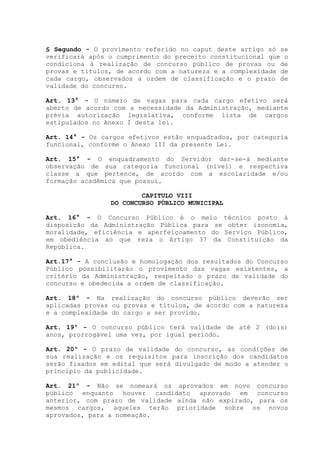 § Segundo - O provimento referido no caput deste artigo só se
verificará após o cumprimento do preceito constitucional que o
condiciona à realização de concurso público de provas ou de
provas e títulos, de acordo com a natureza e a complexidade de
cada cargo, observados a ordem de classificação e o prazo de
validade do concurso.
Art. 13° - O número de vagas para cada cargo efetivo será
aberto de acordo com a necessidade da Administração, mediante
prévia autorização legislativa, conforme lista de cargos
estipulados no Anexo I desta lei.
Art. 14° - Os cargos efetivos estão enquadrados, por categoria
funcional, conforme o Anexo III da presente Lei.
Art. 15° - O enquadramento do Servidor dar-se-á mediante
observação de sua categoria funcional (nível) e respectiva
classe a que pertence, de acordo com a escolaridade e/ou
formação acadêmica que possui.
CAPITULO VIII
DO CONCURSO PÚBLICO MUNICIPAL
Art. 16° - O Concurso Público é o meio técnico posto à
disposição da Administração Pública para se obter isonomia,
moralidade, eficiência e aperfeiçoamento do Serviço Público,
em obediência ao que reza o Artigo 37 da Constituição da
República.
Art.17° - A conclusão e homologação dos resultados do Concurso
Público possibilitarão o provimento das vagas existentes, a
critério da Administração, respeitado o prazo de validade do
concurso e obedecida a ordem de classificação.
Art. 18º - Na realização do concurso público deverão ser
aplicadas provas ou provas e títulos, de acordo com a natureza
e a complexidade do cargo a ser provido.
Art. 19º - O concurso público terá validade de até 2 (dois)
anos, prorrogável uma vez, por igual período.
Art. 20º - O prazo de validade do concurso, as condições de
sua realização e os requisitos para inscrição dos candidatos
serão fixados em edital que será divulgado de modo a atender o
princípio da publicidade.
Art. 21º - Não se nomeará os aprovados em novo concurso
público enquanto houver candidato aprovado em concurso
anterior, com prazo de validade ainda não expirado, para os
mesmos cargos, aqueles terão prioridade sobre os novos
aprovados, para a nomeação.
 
