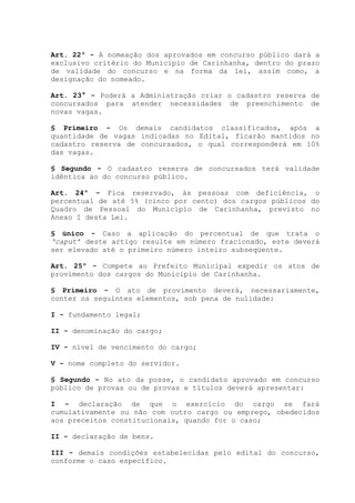Art. 22º - A nomeação dos aprovados em concurso público dará a
exclusivo critério do Município de Carinhanha, dentro do prazo
de validade do concurso e na forma da lei, assim como, a
designação do nomeado.
Art. 23° - Poderá a Administração criar o cadastro reserva de
concursados para atender necessidades de preenchimento de
novas vagas.
§ Primeiro - Os demais candidatos classificados, após a
quantidade de vagas indicadas no Edital, ficarão mantidos no
cadastro reserva de concursados, o qual corresponderá em 10%
das vagas.
§ Segundo - O cadastro reserva de concursados terá validade
idêntica ao do concurso público.
Art. 24º - Fica reservado, às pessoas com deficiência, o
percentual de até 5% (cinco por cento) dos cargos públicos do
Quadro de Pessoal do Município de Carinhanha, previsto no
Anexo I desta Lei.
§ único - Caso a aplicação do percentual de que trata o
‘caput’ deste artigo resulte em número fracionado, este deverá
ser elevado até o primeiro número inteiro subseqüente.
Art. 25º - Compete ao Prefeito Municipal expedir os atos de
provimento dos cargos do Município de Carinhanha.
§ Primeiro - O ato de provimento deverá, necessariamente,
conter os seguintes elementos, sob pena de nulidade:
I - fundamento legal;
II - denominação do cargo;
IV - nível de vencimento do cargo;
V - nome completo do servidor.
§ Segundo - No ato da posse, o candidato aprovado em concurso
público de provas ou de provas e títulos deverá apresentar:
I - declaração de que o exercício do cargo se fará
cumulativamente ou não com outro cargo ou emprego, obedecidos
aos preceitos constitucionais, quando for o caso;
II - declaração de bens.
III - demais condições estabelecidas pelo edital do concurso,
conforme o caso específico.
 