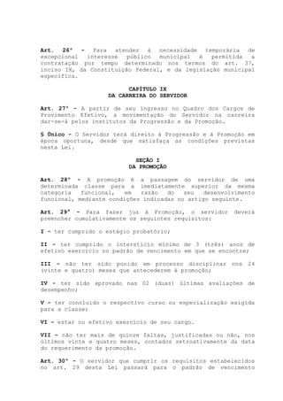 Art. 26º - Para atender à necessidade temporária de
excepcional interesse público municipal é permitida a
contratação por tempo determinado nos termos do art. 37,
inciso IX, da Constituição Federal, e da legislação municipal
específica.
CAPÍTULO IX
DA CARREIRA DO SERVIDOR
Art. 27º - A partir de seu ingresso no Quadro dos Cargos de
Provimento Efetivo, a movimentação do Servidor na carreira
dar-se-á pelos institutos da Progressão e da Promoção.
§ Único - O Servidor terá direito à Progressão e à Promoção em
época oportuna, desde que satisfaça as condições previstas
nesta Lei.
SEÇÃO I
DA PROMOÇÃO
Art. 28º - A promoção é a passagem do servidor de uma
determinada classe para a imediatamente superior da mesma
categoria funcional, em razão do seu desenvolvimento
funcional, mediante condições indicadas no artigo seguinte.
Art. 29° - Para fazer jus à Promoção, o servidor deverá
preencher cumulativamente os seguintes requisitos:
I - ter cumprido o estágio probatório;
II - ter cumprido o interstício mínimo de 3 (três) anos de
efetivo exercício no padrão de vencimento em que se encontre;
III - não ter sido punido em processo disciplinar nos 24
(vinte e quatro) meses que antecederem à promoção;
IV - ter sido aprovado nas 02 (duas) últimas avaliações de
desempenho;
V - ter concluído o respectivo curso ou especialização exigida
para a classe;
VI - estar no efetivo exercício de seu cargo.
VII – não ter mais de quinze faltas, justificadas ou não, nos
últimos vinte e quatro meses, contados retroativamente da data
do requerimento da promoção.
Art. 30º - O servidor que cumprir os requisitos estabelecidos
no art. 29 desta Lei passará para o padrão de vencimento
 