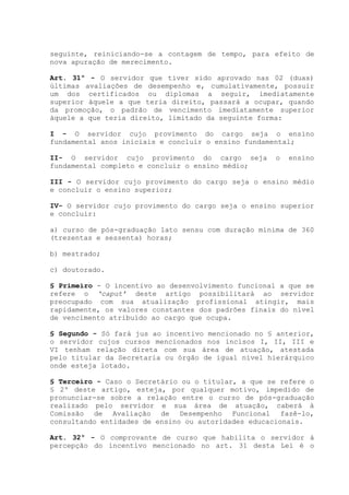 seguinte, reiniciando-se a contagem de tempo, para efeito de
nova apuração de merecimento.
Art. 31º - O servidor que tiver sido aprovado nas 02 (duas)
últimas avaliações de desempenho e, cumulativamente, possuir
um dos certificados ou diplomas a seguir, imediatamente
superior àquele a que teria direito, passará a ocupar, quando
da promoção, o padrão de vencimento imediatamente superior
àquele a que teria direito, limitado da seguinte forma:
I - O servidor cujo provimento do cargo seja o ensino
fundamental anos iniciais e concluir o ensino fundamental;
II- O servidor cujo provimento do cargo seja o ensino
fundamental completo e concluir o ensino médio;
III - O servidor cujo provimento do cargo seja o ensino médio
e concluir o ensino superior;
IV- O servidor cujo provimento do cargo seja o ensino superior
e concluir:
a) curso de pós-graduação lato sensu com duração mínima de 360
(trezentas e sessenta) horas;
b) mestrado;
c) doutorado.
§ Primeiro - O incentivo ao desenvolvimento funcional a que se
refere o ‘caput’ deste artigo possibilitará ao servidor
preocupado com sua atualização profissional atingir, mais
rapidamente, os valores constantes dos padrões finais do nível
de vencimento atribuído ao cargo que ocupa.
§ Segundo - Só fará jus ao incentivo mencionado no § anterior,
o servidor cujos cursos mencionados nos incisos I, II, III e
VI tenham relação direta com sua área de atuação, atestada
pelo titular da Secretaria ou órgão de igual nível hierárquico
onde esteja lotado.
§ Terceiro - Caso o Secretário ou o titular, a que se refere o
§ 2º deste artigo, esteja, por qualquer motivo, impedido de
pronunciar-se sobre a relação entre o curso de pós-graduação
realizado pelo servidor e sua área de atuação, caberá à
Comissão de Avaliação de Desempenho Funcional fazê-lo,
consultando entidades de ensino ou autoridades educacionais.
Art. 32º - O comprovante de curso que habilita o servidor à
percepção do incentivo mencionado no art. 31 desta Lei é o
 