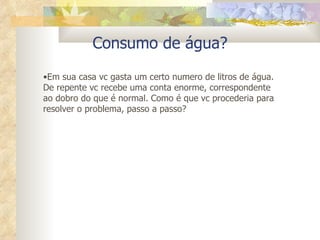 Consumo de água? Em sua casa vc gasta um certo numero de litros de água. De repente vc recebe uma conta enorme, correspondente ao dobro do que é normal. Como é que vc procederia para resolver o problema, passo a passo? 