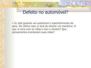 Defeito no automóvel? Vc está guiando um automóvel e repentinamente ele pára. Em último caso vc terá de chamar um mecânico. O que vc faria com as mãos e com o cérebro? Que pensamentos orientariam suas mãos? 