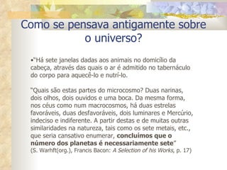 Como se pensava antigamente sobre o universo? “ Há sete janelas dadas aos animais no domicílio da cabeça, através das quais o ar é admitido no tabernáculo do corpo para aquecê-lo e nutrí-lo. “ Quais são estas partes do microcosmo? Duas narinas, dois olhos, dois ouvidos e uma boca. Da mesma forma, nos céus como num macrocosmos, há duas estrelas favoráveis, duas desfavoráveis, dois luminares e Mercúrio, indeciso e indiferente. A partir destas e de muitas outras similaridades na natureza, tais como os sete metais, etc., que seria cansativo enumerar,  concluímos que o número dos planetas é necessariamente sete ”   (S. Warhft(org.), Francis Bacon:  A Selection of his Works , p. 17) 
