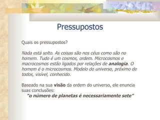 Pressupostos Quais os pressupostos? Nada está solto. As coisas são nos céus como são no homem. Tudo é um cosmos, ordem. Microcosmos e macrocosmos estão ligados por relações de  analogia . O homem é o microcosmos. Modelo do universo, próximo de todos, visível, conhecido. Baseado na sua  visão  da ordem do universo, ele enuncia suas conclusões:  “ o número de planetas é necessariamente sete” 