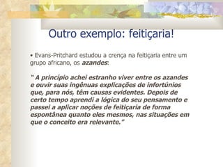Outro exemplo: feitiçaria! Evans-Pritchard estudou a crença na feitiçaria   entre um grupo africano, os  azandes : “  A princípio achei estranho viver entre os azandes e ouvir suas ingênuas explicações de infortúnios que, para nós, têm causas evidentes. Depois de certo tempo aprendi a lógica do seu pensamento e passei a aplicar noções de feitiçaria de forma espontânea quanto eles mesmos, nas situações em que o conceito era relevante.” 